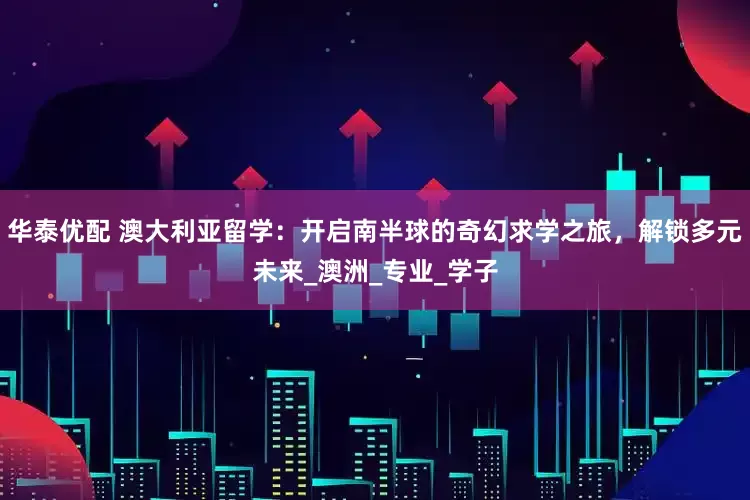 华泰优配 澳大利亚留学：开启南半球的奇幻求学之旅，解锁多元未来_澳洲_专业_学子