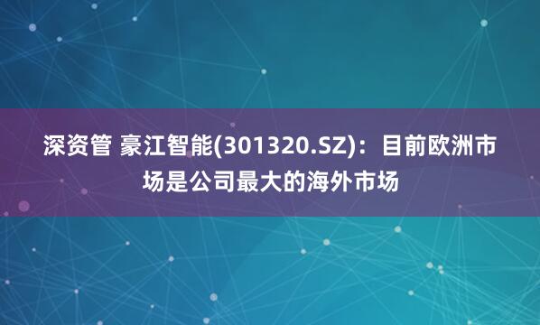 深资管 豪江智能(301320.SZ)：目前欧洲市场是公司最大的海外市场