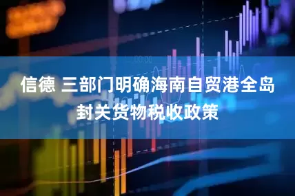 信德 三部门明确海南自贸港全岛封关货物税收政策