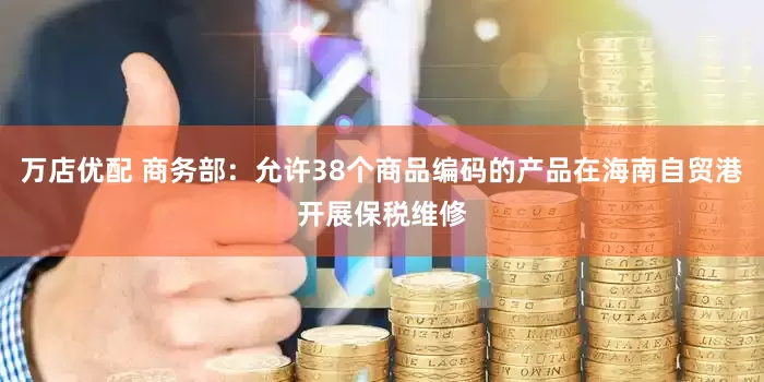 万店优配 商务部：允许38个商品编码的产品在海南自贸港开展保税维修