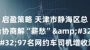 启盈策略 天津市静海区总工会搭台协商解“薪愁” 97名网约车司机增收添奔头