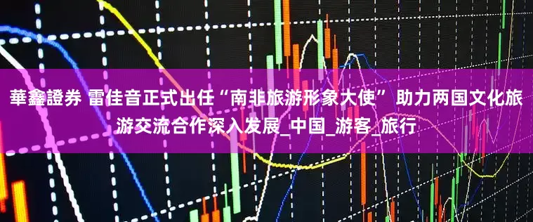 華鑫證券 雷佳音正式出任“南非旅游形象大使” 助力两国文化旅游交流合作深入发展_中国_游客_旅行