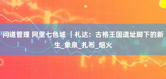 问道管理 阿里七色城 ｜札达：古格王国遗址脚下的新生_象泉_扎布_烟火