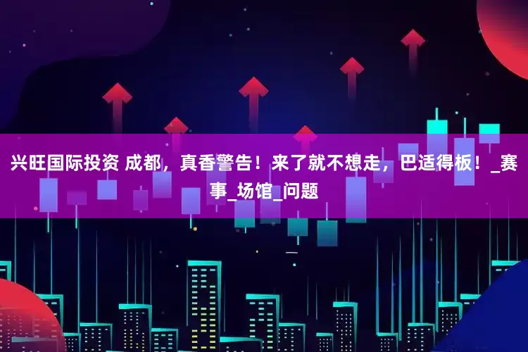 兴旺国际投资 成都，真香警告！来了就不想走，巴适得板！_赛事_场馆_问题