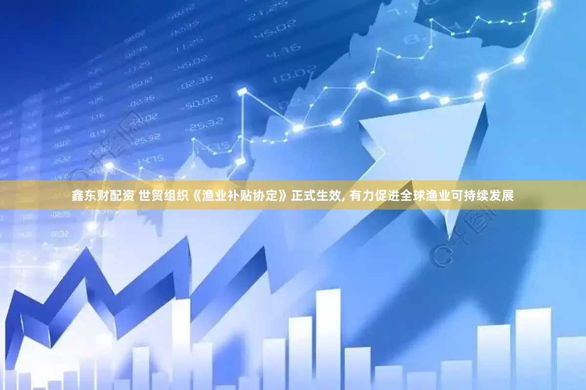 鑫东财配资 世贸组织《渔业补贴协定》正式生效, 有力促进全球渔业可持续发展