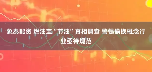 象泰配资 燃油宝“节油”真相调查 警惕偷换概念行业亟待规范