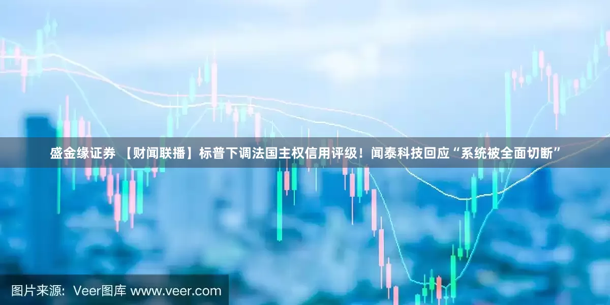盛金缘证券 【财闻联播】标普下调法国主权信用评级！闻泰科技回应“系统被全面切断”