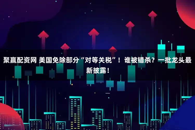 聚赢配资网 美国免除部分“对等关税”！谁被错杀？一批龙头最新披露！