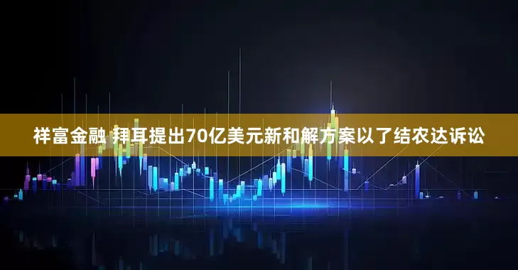 祥富金融 拜耳提出70亿美元新和解方案以了结农达诉讼