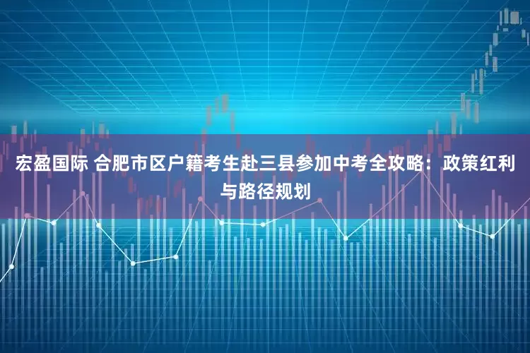 宏盈国际 合肥市区户籍考生赴三县参加中考全攻略：政策红利与路径规划